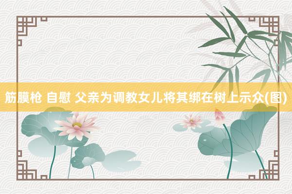 筋膜枪 自慰 父亲为调教女儿将其绑在树上示众(图)