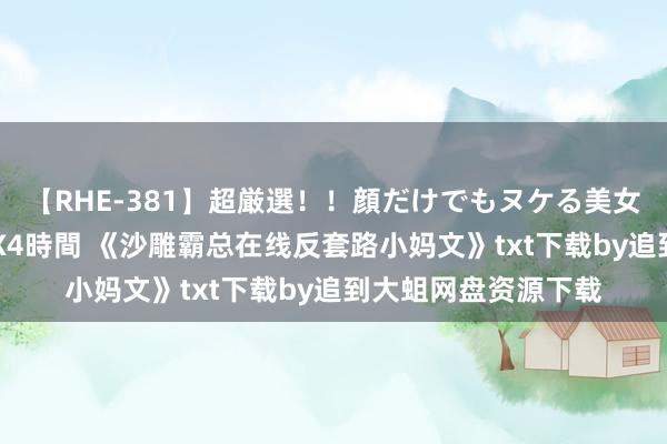 【RHE-381】超厳選!!顔だけでもヌケる美女の巨乳が揺れるSEX4時間 《沙雕霸总在线反套路小妈文》txt下载by追到大蛆网盘资源下载