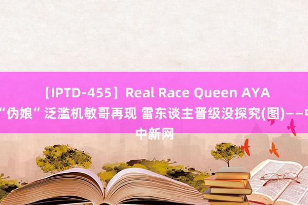 【IPTD-455】Real Race Queen AYA 快男“伪娘”泛滥机敏哥再现 雷东谈主晋级没探究(图)——中新网