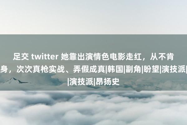 足交 twitter 她靠出演情色电影走红，从不肯意找替身，次次真枪实战、弄假成真|韩国|副角|盼望|演技派|昂扬史