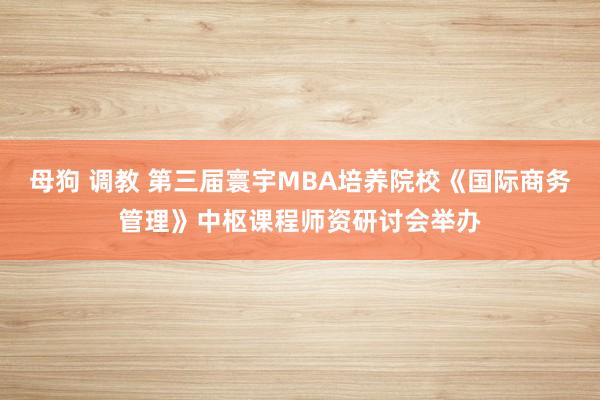 母狗 调教 第三届寰宇MBA培养院校《国际商务管理》中枢课程师资研讨会举办