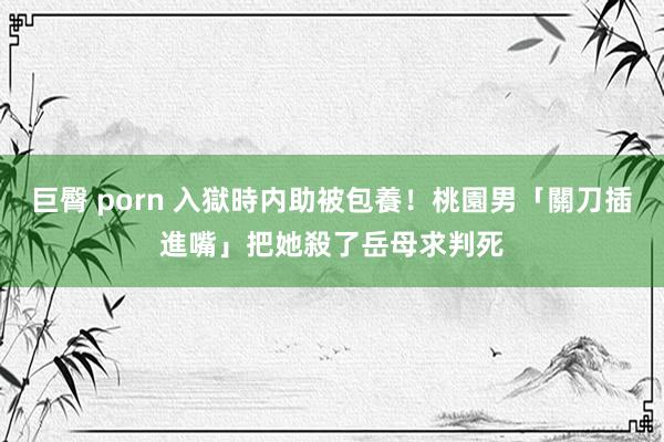 巨臀 porn 入獄時内助被包養！桃園男「關刀插進嘴」把她殺了　岳母求判死