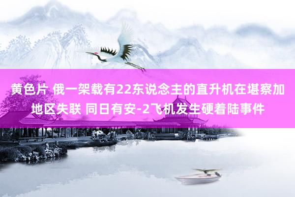 黄色片 俄一架载有22东说念主的直升机在堪察加地区失联 同日有安-2飞机发生硬着陆事件