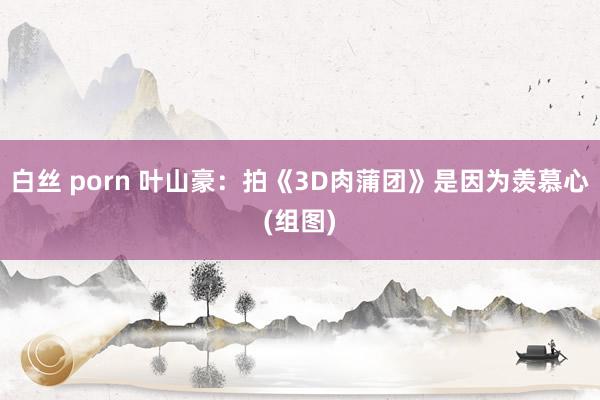 白丝 porn 叶山豪：拍《3D肉蒲团》是因为羡慕心(组图)