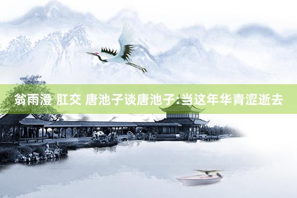 翁雨澄 肛交 唐池子谈唐池子:当这年华青涩逝去