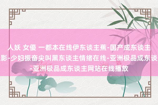 人妖 女優 一都本在线伊东谈主蕉-国产成东谈主泰西亚洲日韩电影-少妇振奋尖叫黑东谈主情绪在线-亚洲极品成东谈主网站在线播放