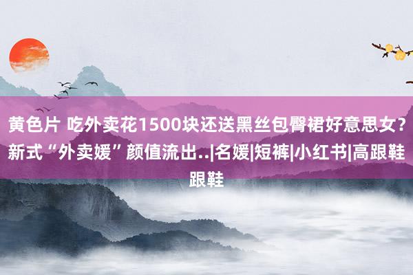 黄色片 吃外卖花1500块还送黑丝包臀裙好意思女？新式“外卖媛”颜值流出..|名媛|短裤|小红书|高跟鞋