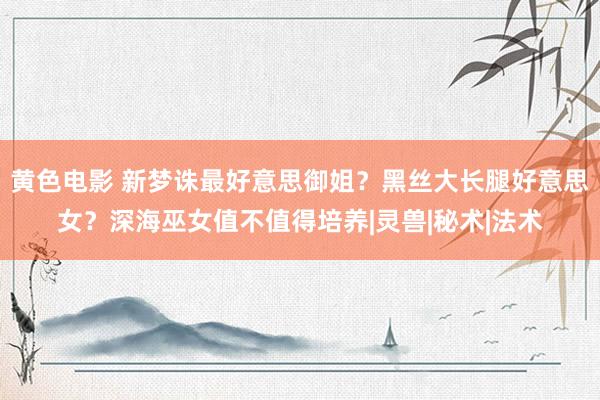 黄色电影 新梦诛最好意思御姐？黑丝大长腿好意思女？深海巫女值不值得培养|灵兽|秘术|法术