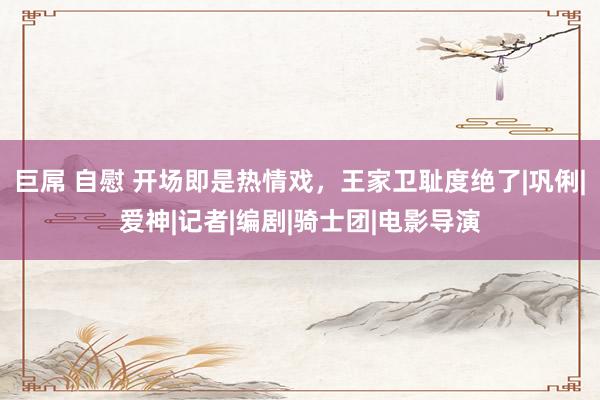 巨屌 自慰 开场即是热情戏，王家卫耻度绝了|巩俐|爱神|记者|编剧|骑士团|电影导演
