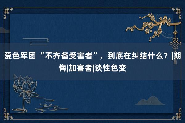 爱色军团 “不齐备受害者”，到底在纠结什么？|期侮|加害者|谈性色变