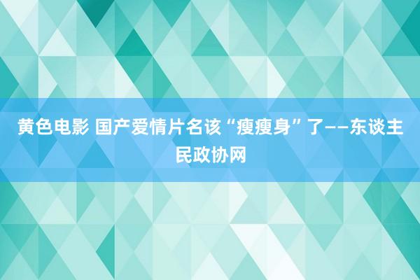 黄色电影 国产爱情片名该“瘦瘦身”了——东谈主民政协网