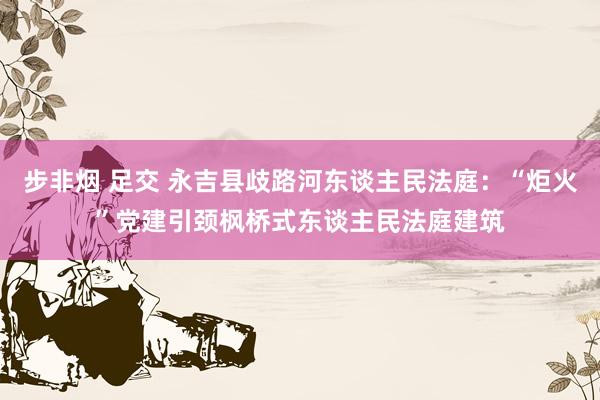 步非烟 足交 永吉县歧路河东谈主民法庭：“炬火”党建引颈枫桥式东谈主民法庭建筑