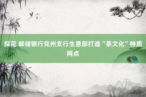 探花 邮储银行兖州支行生意部打造“茶文化”特质网点