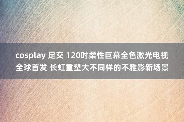 cosplay 足交 120吋柔性巨幕全色激光电视全球首发 长虹重塑大不同样的不雅影新场景
