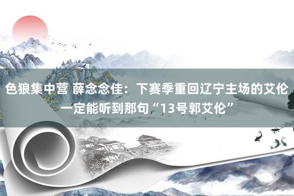 色狼集中营 薛念念佳：下赛季重回辽宁主场的艾伦一定能听到那句“13号郭艾伦”