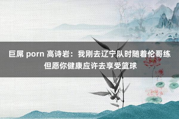 巨屌 porn 高诗岩：我刚去辽宁队时随着伦哥练 但愿你健康应许去享受篮球