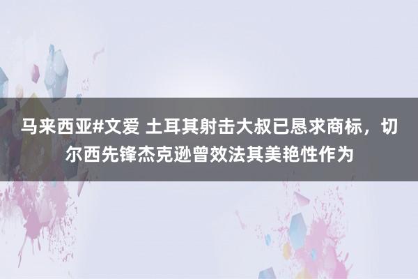 马来西亚#文爱 土耳其射击大叔已恳求商标，切尔西先锋杰克逊曾效法其美艳性作为