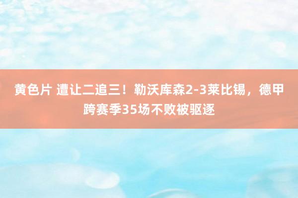 黄色片 遭让二追三！勒沃库森2-3莱比锡，德甲跨赛季35场不败被驱逐