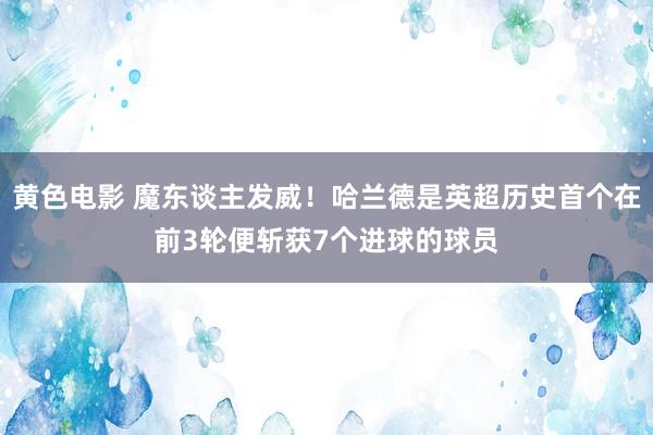 黄色电影 魔东谈主发威！哈兰德是英超历史首个在前3轮便斩获7个进球的球员