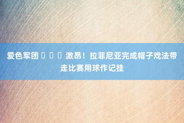 爱色军团 ⚽⚽⚽激昂！拉菲尼亚完成帽子戏法带走比赛用球作记挂