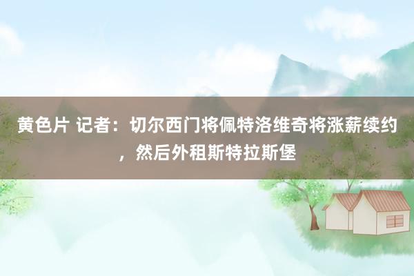 黄色片 记者：切尔西门将佩特洛维奇将涨薪续约，然后外租斯特拉斯堡