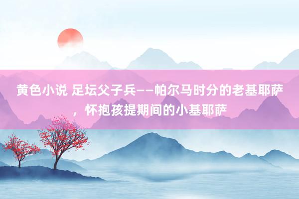 黄色小说 足坛父子兵——帕尔马时分的老基耶萨，怀抱孩提期间的小基耶萨