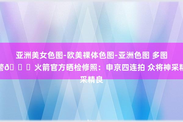亚洲美女色图-欧美裸体色图-亚洲色图 多图预警🚀火箭官方晒检修照：申京四连拍 众将神采精良