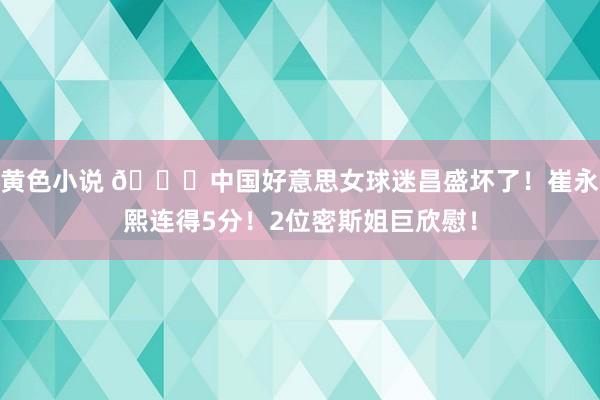 黄色小说 😊中国好意思女球迷昌盛坏了！崔永熙连得5分！2位密斯姐巨欣慰！