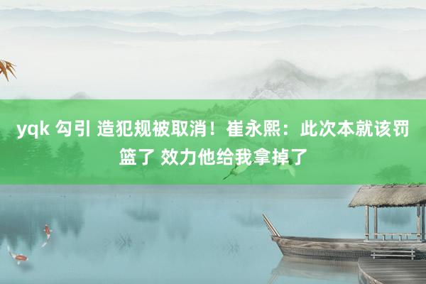 yqk 勾引 造犯规被取消！崔永熙：此次本就该罚篮了 效力他给我拿掉了
