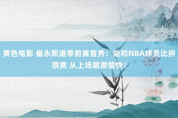 黄色电影 崔永熙道季前赛首秀：能和NBA球员比拼很爽 从上场就很愉快！