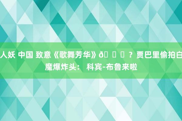 人妖 中国 致意《歌舞芳华》😅？贾巴里偷拍白魔爆炸头： 科宾-布鲁来啦