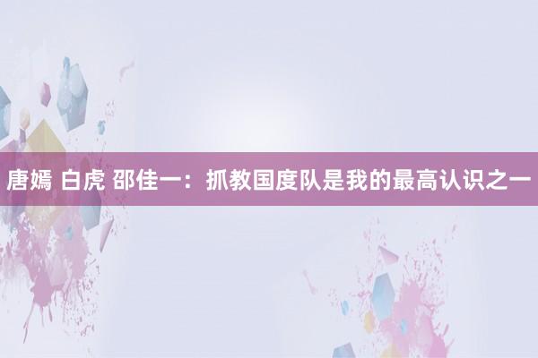 唐嫣 白虎 邵佳一：抓教国度队是我的最高认识之一