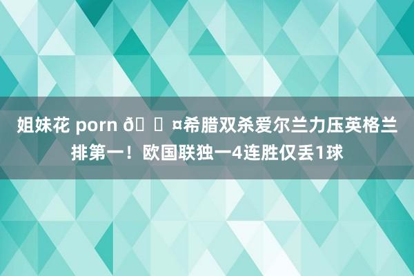 姐妹花 porn 😤希腊双杀爱尔兰力压英格兰排第一！欧国联独一4连胜仅丢1球
