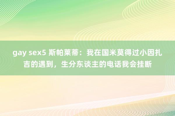 gay sex5 斯帕莱蒂：我在国米莫得过小因扎吉的遇到，生分东谈主的电话我会挂断