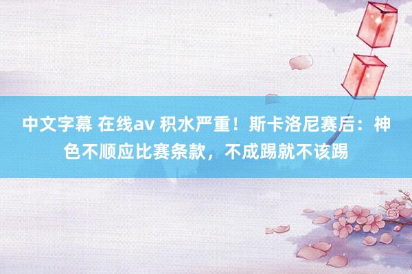 中文字幕 在线av 积水严重！斯卡洛尼赛后：神色不顺应比赛条款，不成踢就不该踢