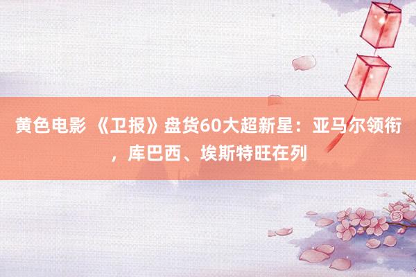 黄色电影 《卫报》盘货60大超新星：亚马尔领衔，库巴西、埃斯特旺在列