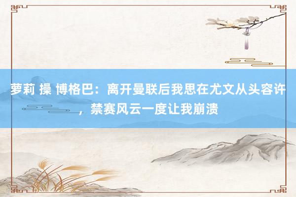 萝莉 操 博格巴：离开曼联后我思在尤文从头容许，禁赛风云一度让我崩溃