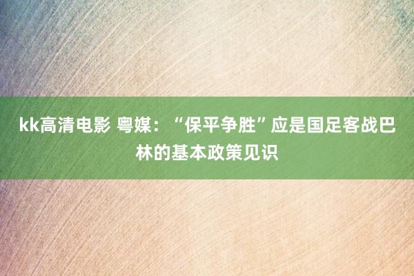 kk高清电影 粤媒：“保平争胜”应是国足客战巴林的基本政策见识