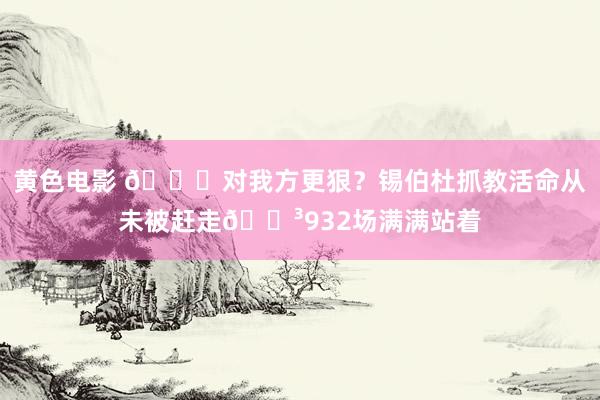 黄色电影 😂对我方更狠？锡伯杜抓教活命从未被赶走😳932场满满站着