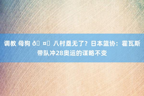 调教 母狗 🤔八村塁无了？日本篮协：霍瓦斯带队冲28奥运的谋略不变