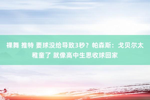 裸舞 推特 要球没给导致3秒？帕森斯：戈贝尔太稚童了 就像高中生思收球回家