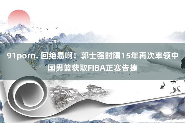 91porn. 回绝易啊！郭士强时隔15年再次率领中国男篮获取FIBA正赛告捷