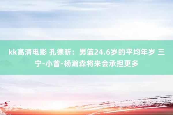 kk高清电影 孔德昕：男篮24.6岁的平均年岁 三宁-小曾-杨瀚森将来会承担更多