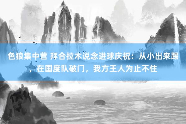 色狼集中营 拜合拉木说念进球庆祝：从小出来踢，在国度队破门，我方王人为止不住