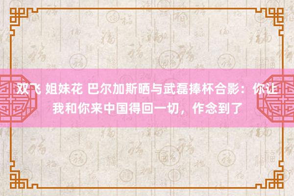 双飞 姐妹花 巴尔加斯晒与武磊捧杯合影：你让我和你来中国得回一切，作念到了