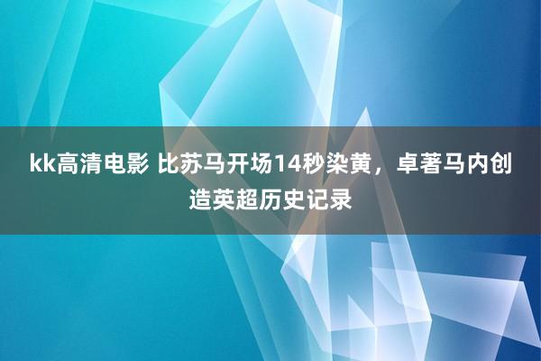 kk高清电影 比苏马开场14秒染黄,卓著马内创造英超历史记录