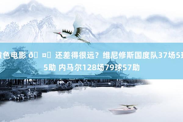 黄色电影 🤔还差得很远？维尼修斯国度队37场5球5助 内马尔128场79球57助