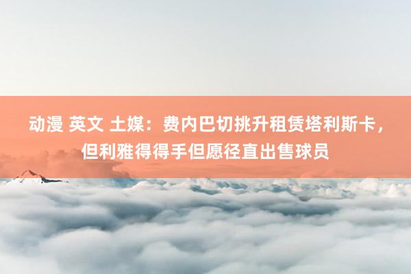 动漫 英文 土媒：费内巴切挑升租赁塔利斯卡，但利雅得得手但愿径直出售球员