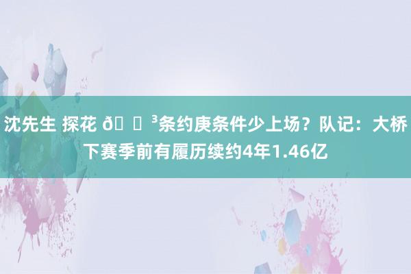 沈先生 探花 😳条约庚条件少上场？队记：大桥下赛季前有履历续约4年1.46亿