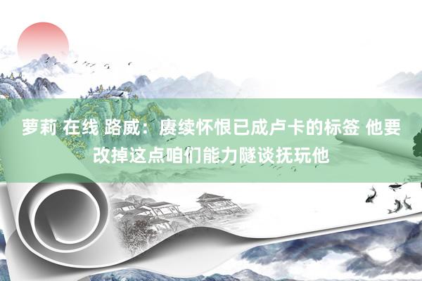 萝莉 在线 路威：赓续怀恨已成卢卡的标签 他要改掉这点咱们能力隧谈抚玩他